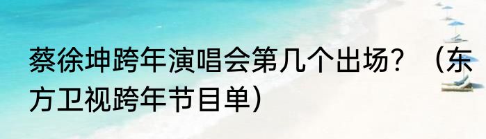 蔡徐坤跨年演唱会第几个出场？（东方卫视跨年节目单）