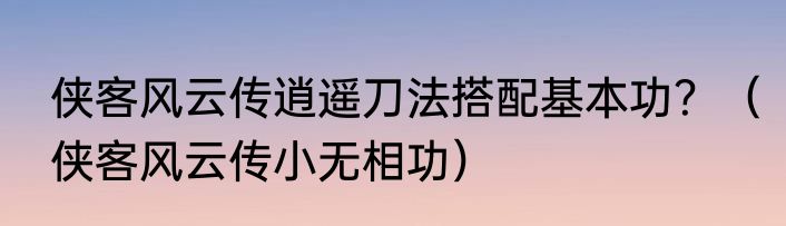 侠客风云传逍遥刀法搭配基本功？（侠客风云传小无相功）