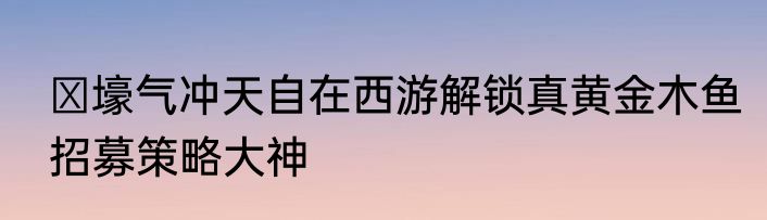 ​壕气冲天自在西游解锁真黄金木鱼招募策略大神