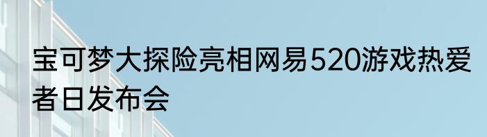 宝可梦大探险亮相网易520游戏热爱者日发布会