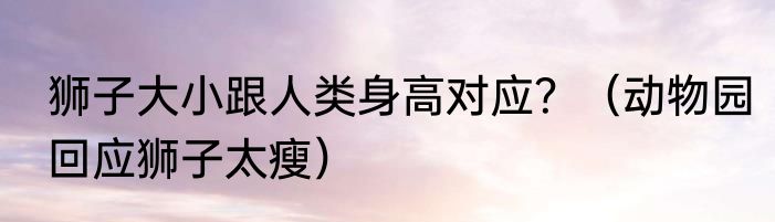 狮子大小跟人类身高对应？（动物园回应狮子太瘦）