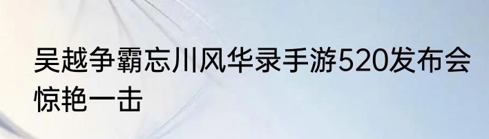 吴越争霸忘川风华录手游520发布会惊艳一击