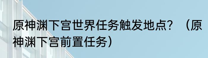 原神渊下宫世界任务触发地点？（原神渊下宫前置任务）