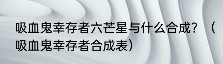 吸血鬼幸存者六芒星与什么合成？（吸血鬼幸存者合成表）