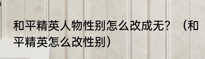 和平精英人物性别怎么改成无？（和平精英怎么改性别）