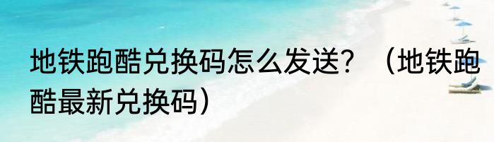 地铁跑酷兑换码怎么发送？（地铁跑酷最新兑换码）
