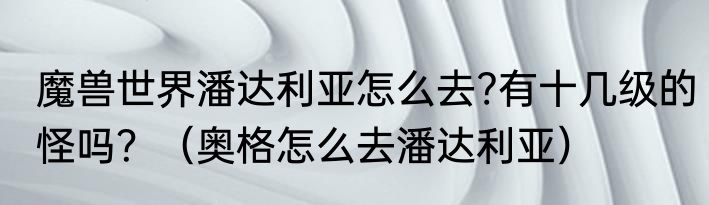 魔兽世界潘达利亚怎么去?有十几级的怪吗？（奥格怎么去潘达利亚）