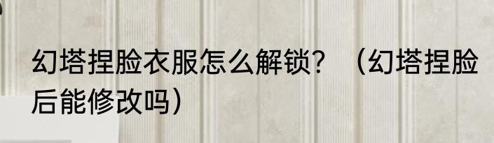 幻塔捏脸衣服怎么解锁？（幻塔捏脸后能修改吗）