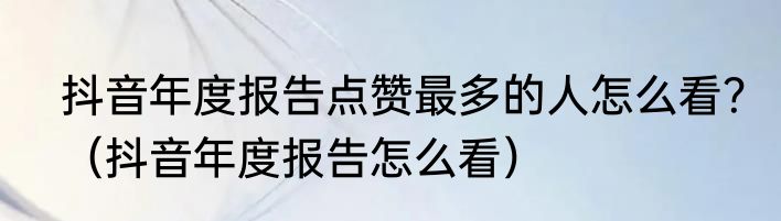 抖音年度报告点赞最多的人怎么看？（抖音年度报告怎么看）