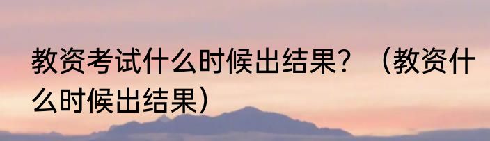 教资考试什么时候出结果？（教资什么时候出结果）