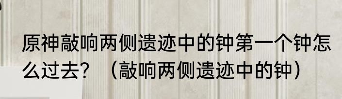 原神敲响两侧遗迹中的钟第一个钟怎么过去？（敲响两侧遗迹中的钟）