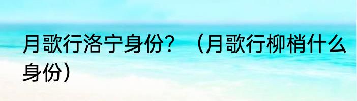 月歌行洛宁身份？（月歌行柳梢什么身份）