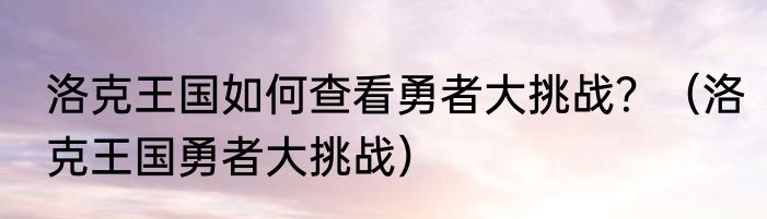 洛克王国如何查看勇者大挑战？（洛克王国勇者大挑战）