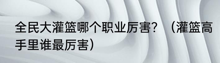 全民大灌篮哪个职业厉害？（灌篮高手里谁最厉害）