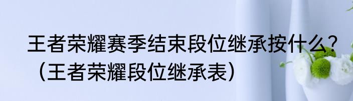 王者荣耀赛季结束段位继承按什么？（王者荣耀段位继承表）