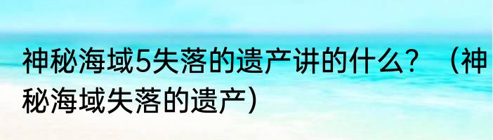 神秘海域5失落的遗产讲的什么？（神秘海域失落的遗产）