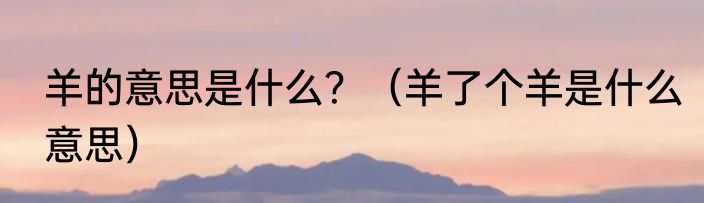 羊的意思是什么？（羊了个羊是什么意思）