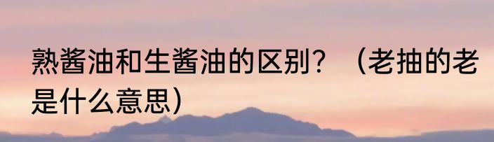 熟酱油和生酱油的区别？（老抽的老是什么意思）