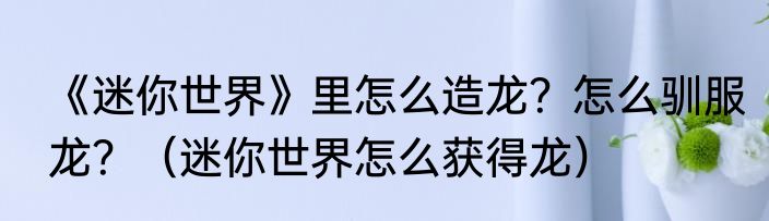 《迷你世界》里怎么造龙？怎么驯服龙？（迷你世界怎么获得龙）