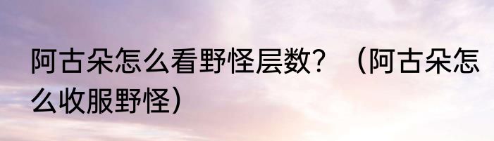阿古朵怎么看野怪层数？（阿古朵怎么收服野怪）