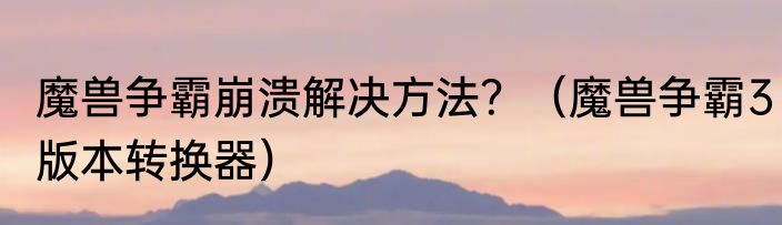 魔兽争霸崩溃解决方法？（魔兽争霸3版本转换器）