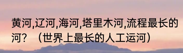 黄河,辽河,海河,塔里木河,流程最长的河？（世界上最长的人工运河）