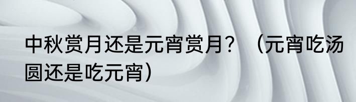 中秋赏月还是元宵赏月？（元宵吃汤圆还是吃元宵）
