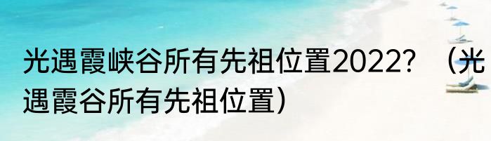 光遇霞峡谷所有先祖位置2022？（光遇霞谷所有先祖位置）