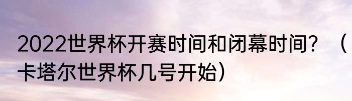 2022世界杯开赛时间和闭幕时间？（卡塔尔世界杯几号开始）