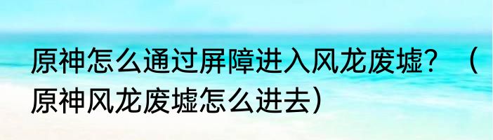 原神怎么通过屏障进入风龙废墟？（原神风龙废墟怎么进去）