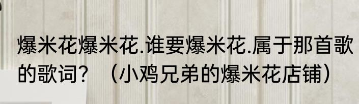 爆米花爆米花.谁要爆米花.属于那首歌的歌词？（小鸡兄弟的爆米花店铺）
