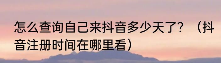 怎么查询自己来抖音多少天了？（抖音注册时间在哪里看）