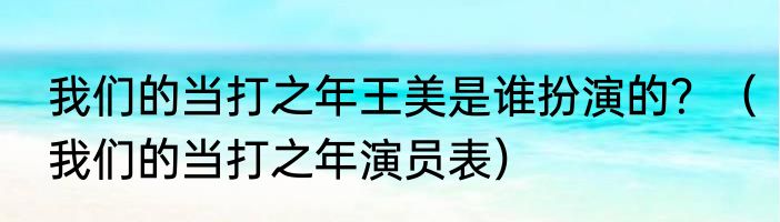 我们的当打之年王美是谁扮演的？（我们的当打之年演员表）