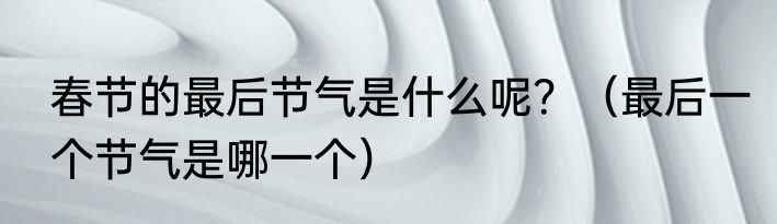 春节的最后节气是什么呢？（最后一个节气是哪一个）