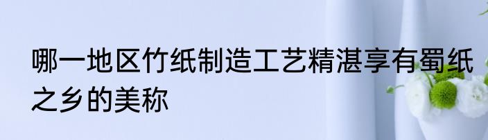 哪一地区竹纸制造工艺精湛享有蜀纸之乡的美称