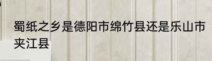 蜀纸之乡是德阳市绵竹县还是乐山市夹江县