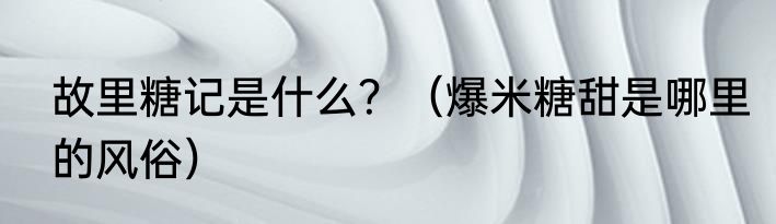 故里糖记是什么？（爆米糖甜是哪里的风俗）