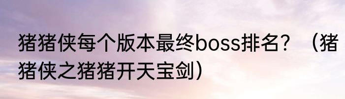 猪猪侠每个版本最终boss排名？（猪猪侠之猪猪开天宝剑）
