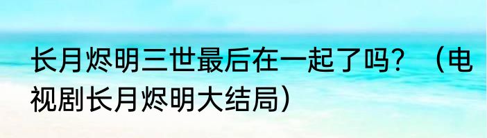 长月烬明三世最后在一起了吗？（电视剧长月烬明大结局）