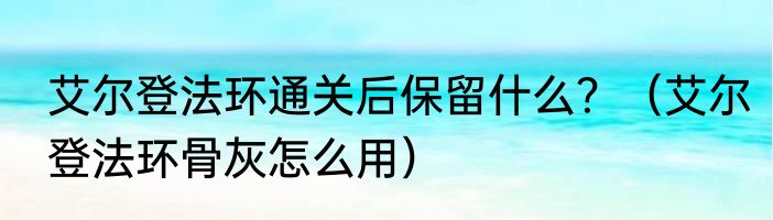 艾尔登法环通关后保留什么？（艾尔登法环骨灰怎么用）