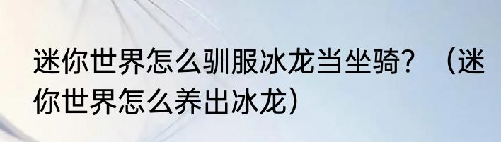 迷你世界怎么驯服冰龙当坐骑？（迷你世界怎么养出冰龙）