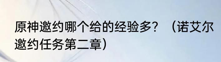 原神邀约哪个给的经验多？（诺艾尔邀约任务第二章）