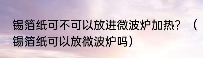 锡箔纸可不可以放进微波炉加热？（锡箔纸可以放微波炉吗）