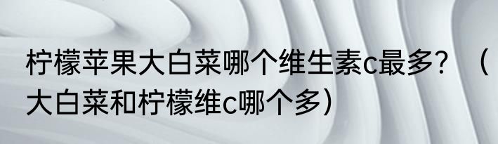 柠檬苹果大白菜哪个维生素c最多？（大白菜和柠檬维c哪个多）
