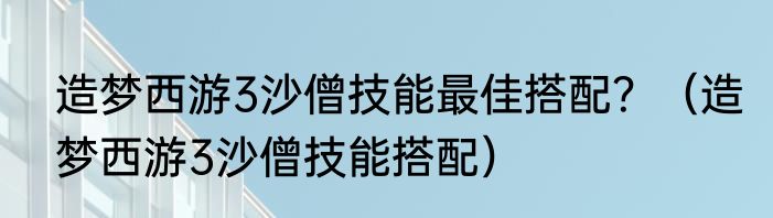 造梦西游3沙僧技能最佳搭配？（造梦西游3沙僧技能搭配）
