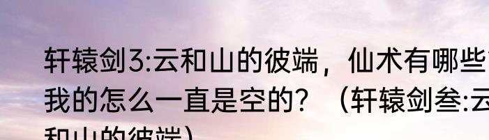 轩辕剑3:云和山的彼端，仙术有哪些?我的怎么一直是空的？（轩辕剑叁:云和山的彼端）