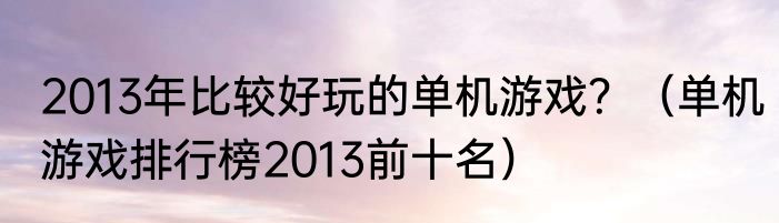 2013年比较好玩的单机游戏？（单机游戏排行榜2013前十名）