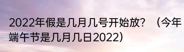 2022年假是几月几号开始放？（今年端午节是几月几日2022）