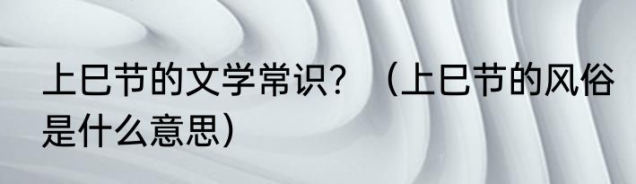 上巳节的文学常识？（上巳节的风俗是什么意思）