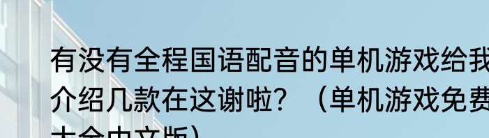 有没有全程国语配音的单机游戏给我介绍几款在这谢啦？（单机游戏免费大全中文版）